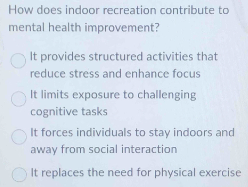 How does indoor recreation contribute to
mental health improvement?
It provides structured activities that
reduce stress and enhance focus
It limits exposure to challenging
cognitive tasks
It forces individuals to stay indoors and
away from social interaction
It replaces the need for physical exercise