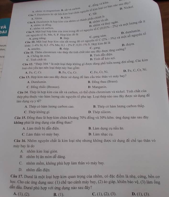 C. đồng và kẽm.
Cău 7. Duralumin là vật liệu kim loại chứa nguyên tổ kim loại cơ bản nào sau đây'?
A. nhôm và magnesium. B, sắt và carbon.
C. Sắt. D. Nickef.
A. Nhôm B. Kẽm.
Câu 8. Duratumin là hợp kim của nhôm có thành phần chính là
B. nhôm và sắt.
A. nhôm và đồng,
D. nhôm và thuỷ ngân.
A Câu 9. Một loại hợp kim của iron trong đó có nguyên tổ C (0,01% - 2%) và một lượng rất ín
vÀ C. nhôm và carbon.
các nguyên tổ Si, Mn, S. P. Hợp kim đó là
Cầu 10. Một loại hợp kim của sắt trong đó có nguyên tố C (2% - 5%) và một số nguyên tổ D. duralum in.
A. gang trắng B. thép.
C. gang xám.
loại phí khác: 1-4% Si: 0,3 -5% Mn; 0,1 - 2% P: 0,01-1% S. Hợp kim đô là
D. duyra.
dium, A. amelec. B. thép. C. gang.
Câu I. Thêm chromium vào thép thi tính chất nào sau đây được tăng cường?
Tư l A. Chống ăn mòn, B. Tính dẫn điện.
C. Tính chất từ. D. Tính đễ kéo sợi.
Câu 12. "Thép 304 " là một loại thép không gi được dùng phố biển trong đời sống. Các kim
loại chủ yểu tạo nên loại thép này bao gồm:
C A. Fe, C, Cr B. Fe, Cu, Cr. C. Fe, Cr, Ni.
D. Fe, C, Cr, Ni.
Cầu 13. Hợp kim nào sau đây được sử dụng để làm cầu trúc thân vỏ máy bay?
A. Duralumin. B. Đồng thau (Brass).
C. Đồng thiếc (Bronze). D. Manganin.
Câu 14. Thép là hợp kim của sắt và carbon, có thể chứa chromium và nickel. Tính chất của
thép phụ thuộc vào hàm lượng các nguyên tổ pha tạp. Loại thép nào sau đây được sử dụng để
làm dụng cụ y tế?
A. Thép có hàm lượng carbon cao. B. Thép có hàm lượng carbon thấp.
C. Thép không gi. D. Thép silicon.
Câu 15. Đồng thau là hợp kim chứa khoảng 70% đồng và 30% kẽm. ứng dụng nào sau đây
không phải là ứng dụng của đồng thau?
A. Làm thiết bị dẫn điện. B. Làm dụng cụ nấu ăn.
C. Lâm thân vỏ máy bay. D. Làm nhạc cụ.
Câu 16. Nhôm nguyên chất là kim loại nhẹ nhưng không được sử dụng đề chế tạo thân vỏ
máy bay là do
A. nhôm kim loại giòn.
B. nhôm bị ăn mòn dễ dàng.
C. nhôm mềm, không phù hợp làm thân vỏ máy bay.
D. nhôm dẫn điện.
Câu 17. Dural là một loại hợp kim quan trọng của nhôm, có đặc điểm là nhẹ, cứng, bền cơ
học. Cho các ứng dụng sau: (1) chế tạo cánh máy bay, (2) áo giáp, khiên bảo vệ, (3) làm ống
dẫn dầu. Dural phù hợp với ứng dụng nào sau đây?
A. (1), (2). B. (1). C. (1), (2), (3). D. (1), (3).