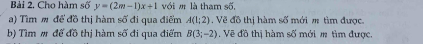 Cho hàm số y=(2m-1)x+1 với m là tham số. 
a) Tìm m để đồ thị hàm số đi qua điểm A(1;2). Vẽ đồ thị hàm số mới m tìm được. 
b) Tìm m để đồ thị hàm số đi qua điểm B(3;-2). Vẽ đồ thị hàm số mới m tìm được.