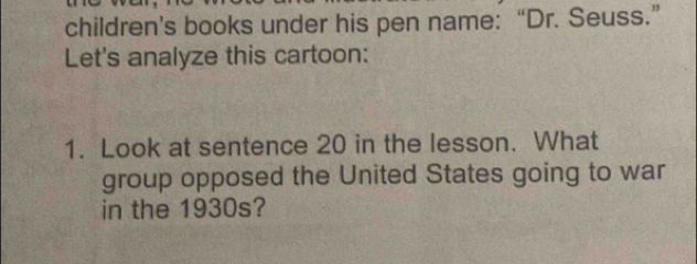 children’s books under his pen name: “Dr. Seuss.” 
Let's analyze this cartoon: 
1. Look at sentence 20 in the lesson. What 
group opposed the United States going to war 
in the 1930s?