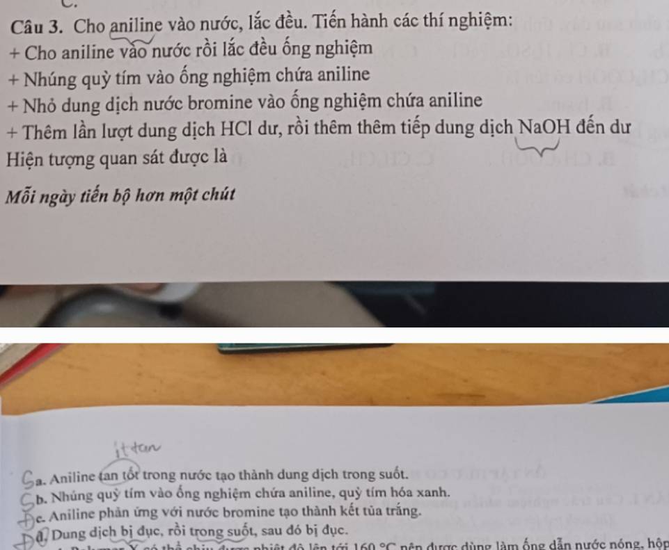 Cho aniline vào nước, lắc đều. Tiến hành các thí nghiệm:
+ Cho aniline vào nước rồi lắc đều ống nghiệm
+ Nhúng quỳ tím vào ống nghiệm chứa aniline
+ Nhỏ dung dịch nước bromine vào ống nghiệm chứa aniline
+ Thêm lần lượt dung dịch HCl dư, rồi thêm thêm tiếp dung dịch NaOH đến dư
Hiện tượng quan sát được là
Mỗi ngày tiến bộ hơn một chút
a. Aniline tan tốt trong nước tạo thành dung dịch trong suốt.
b. Nhúng quỷ tím vào ổng nghiệm chứa aniline, quỷ tím hóa xanh.
e. Aniline phản ứng với nước bromine tạo thành kết tủa trắng.
đ Dung dịch bị đục, rồi trong suốt, sau đó bị đục.
160°C n ện được dùng làm ống dẫn nước nóng, hôn