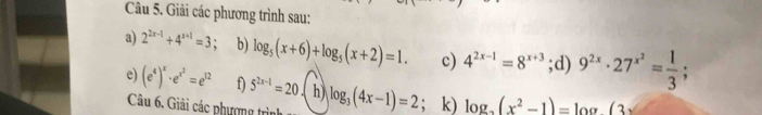 Giải các phương trình sau: 
a) 2^(2x-1)+4^(x+1)=3 b) log _5(x+6)+log _5(x+2)=1. c) 4^(2x-1)=8^(x+3);d) 9^(2x)· 27^(x^2)= 1/3 ; 
e) (e^4)^x· e^(x^2)=e^(12) f) 5^(2x-1)=20 h) log _3(4x-1)=2; k) log _2(x^2-1)=log (3x
Câu 6. Giải các phượng trình