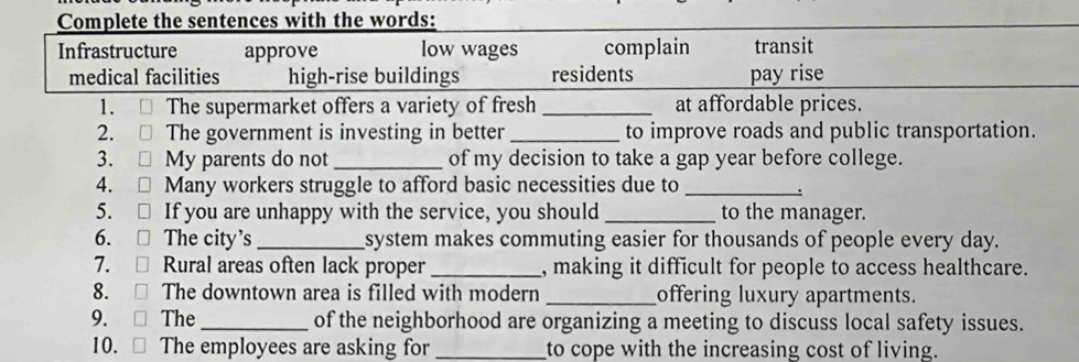 Complete the sentences with the words: 
Infrastructure approve low wages complain transit 
medical facilities high-rise buildings residents pay rise 
1. The supermarket offers a variety of fresh _at affordable prices. 
2. The government is investing in better_ to improve roads and public transportation. 
3. My parents do not_ of my decision to take a gap year before college. 
4. I Many workers struggle to afford basic necessities due to_ 
5. □ If you are unhappy with the service, you should _to the manager. 
6. □ The city's _system makes commuting easier for thousands of people every day. 
7. Rural areas often lack proper _, making it difficult for people to access healthcare. 
8. [ The downtown area is filled with modern _offering luxury apartments. 
9. □ 
The _of the neighborhood are organizing a meeting to discuss local safety issues. 
10. □ The employees are asking for _to cope with the increasing cost of living.