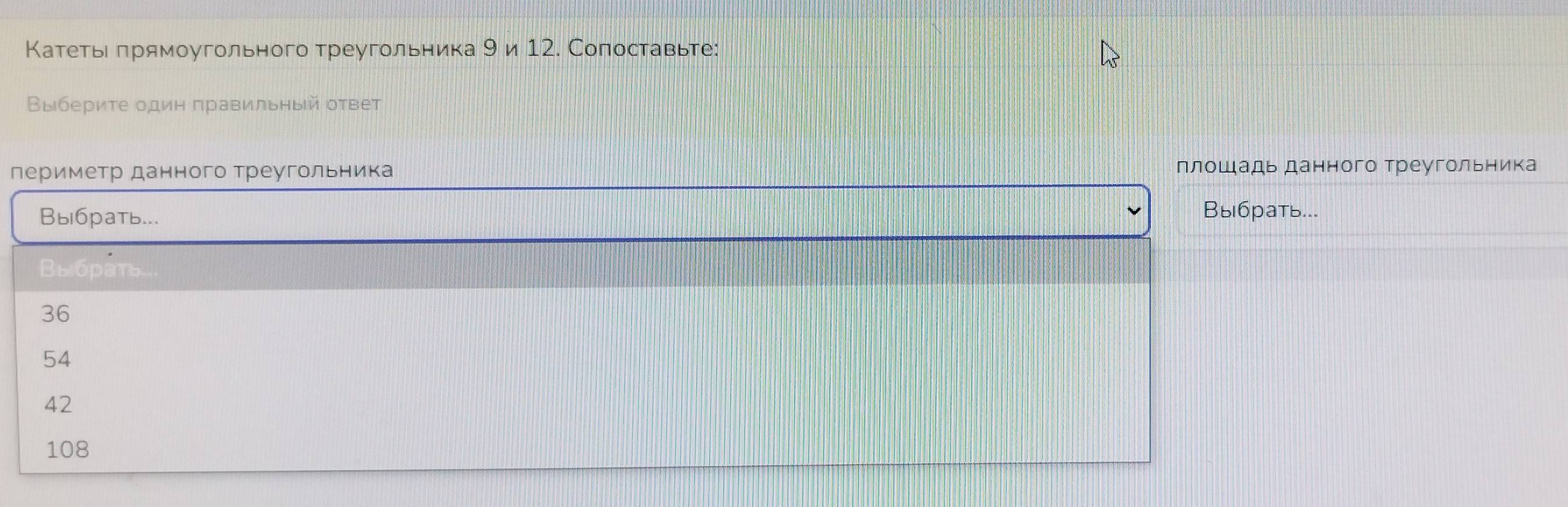 Катетье πрямоугольного треугольника 9 и 12. Сопоставьте:
Βыбериτе один правильный оτвет
периметр данного треугольника плошадь данного Треугольника
Вы6рать... Выбрать...
Выбрать
36
54
42
108