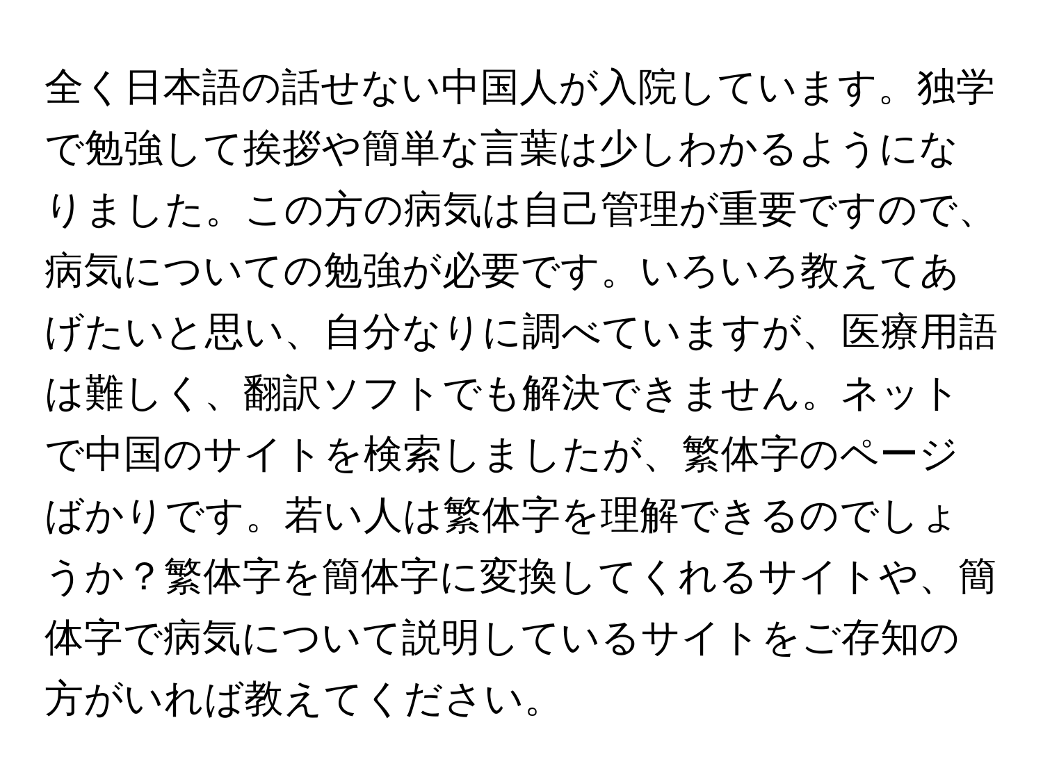 全く日本語の話せない中国人が入院しています。独学で勉強して挨拶や簡単な言葉は少しわかるようになりました。この方の病気は自己管理が重要ですので、病気についての勉強が必要です。いろいろ教えてあげたいと思い、自分なりに調べていますが、医療用語は難しく、翻訳ソフトでも解決できません。ネットで中国のサイトを検索しましたが、繁体字のページばかりです。若い人は繁体字を理解できるのでしょうか？繁体字を簡体字に変換してくれるサイトや、簡体字で病気について説明しているサイトをご存知の方がいれば教えてください。