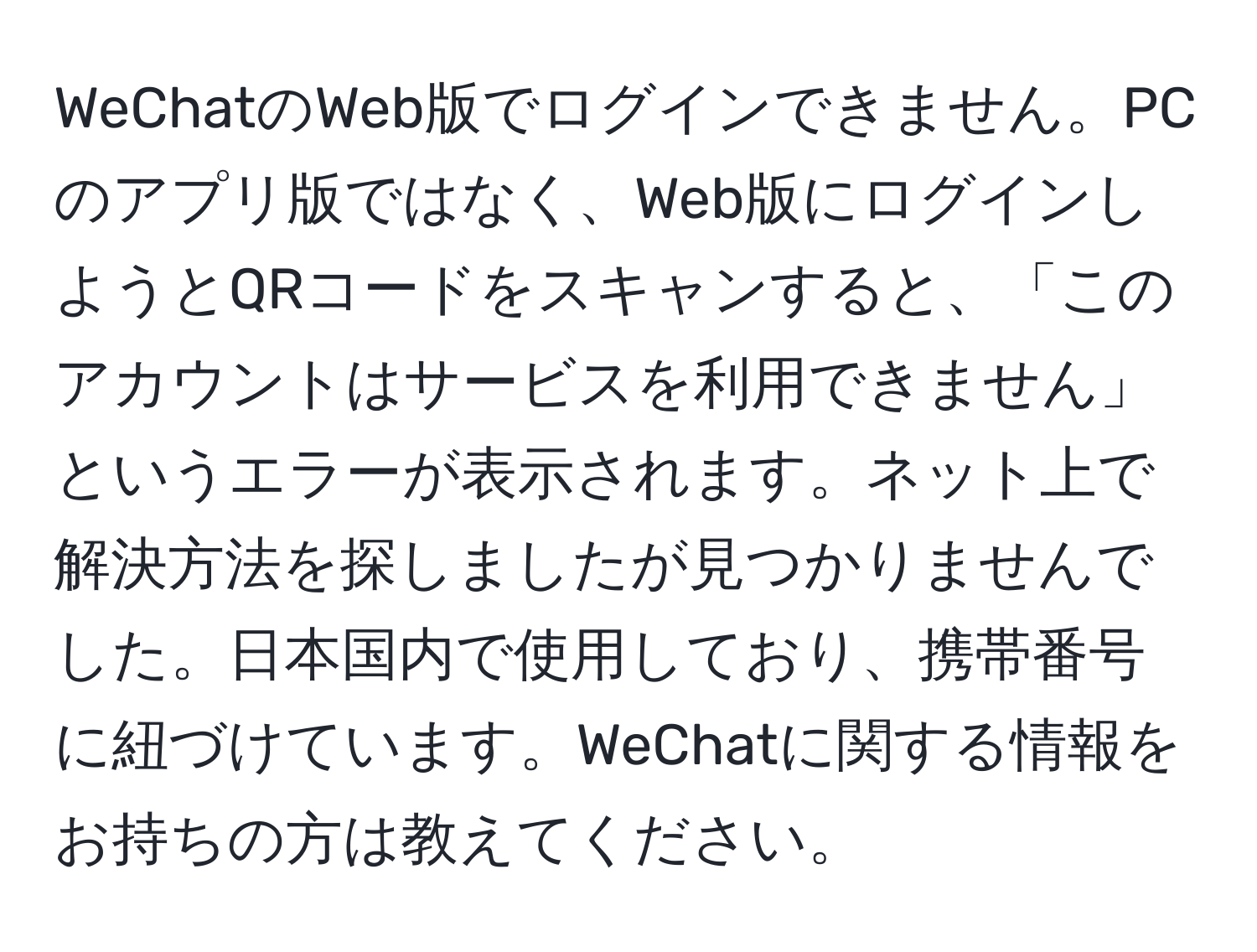 WeChatのWeb版でログインできません。PCのアプリ版ではなく、Web版にログインしようとQRコードをスキャンすると、「このアカウントはサービスを利用できません」というエラーが表示されます。ネット上で解決方法を探しましたが見つかりませんでした。日本国内で使用しており、携帯番号に紐づけています。WeChatに関する情報をお持ちの方は教えてください。