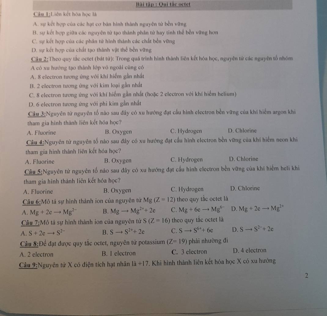 Bài tập : Qui tắc octet
Câu I;Liên kết hóa học là
A. sự kết hợp của các hạt cơ bản hình thành nguyên tử bền vững
B. sự kết hợp giữa các nguyên tử tạo thành phân tử hay tinh thể bền vững hơn
C. sự kết hợp của các phân tử hình thành các chất bền vững
D. sự kết hợp của chất tạo thành vật thể bền vững
Câu 2:Theo quy tắc octet (bát tử): Trong quá trình hình thành liên kết hóa học, nguyên tứ các nguyên tố nhóm
A có xu hướng tạo thành lớp vỏ ngoài cùng có
A. 8 electron tương ứng với khí hiểm gần nhất
B. 2 electron tương ứng với kim loại gần nhất
C. 8 electron tương ứng với khí hiếm gần nhất (hoặc 2 electron với khí hiếm helium)
D. 6 electron tương ứng với phi kim gần nhất
Câu 3:Nguyên tử nguyên tổ nào sau đây có xu hướng đạt cấu hình electron bền vững của khí hiểm argon khi
tham gia hình thành liên kết hóa học?
A. Fluorine B. Oxygen C. Hydrogen D. Chlorine
Câu 4:Nguyên tử nguyên tố nào sau đây có xu hướng đạt cấu hình electron bền vững của khí hiểm neon khi
tham gia hình thành liên kết hóa học?
A. Fluorine B. Oxygen C. Hydrogen D. Chlorine
Câu 5:Nguyên tử nguyên tố nào sau đây có xu hướng đạt cấu hình electron bền vững của khí hiếm heli khi
tham gia hình thành liên kết hóa học?
A. Fluorine B. Oxygen C. Hydrogen D. Chlorine
Câu 6:M 6 tả sự hình thành ion của nguyên tử Mg(Z=12) theo quy tắc octet là
A. Mg+2e to Mg^(2-) B. Mgto Mg^(2+)+2e C. Mg+6eto Mg^(6-) D. Mg+2eto Mg^(2+)
Câu 7:Mô tả sự hình thành ion của nguyên tử S(Z=16) theo quy tắc octet là
A. S+2e S^(2-) B. Sto S^(2+)+2e C. Sto S^(6+)+6e D. Sto S^(2-)+2e
Câu _ 8:D ể đạt được quy tắc octet, nguyên tử potassium (Z=19) phải nhường đi
A. 2 electron B. I electron C. 3 electron D. 4 electron
Câu 9:Nguyên tử X có điện tích hạt nhân 1a+17. Khi hình thành liên kết hóa học X có xu hướng
2