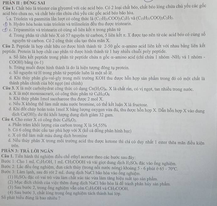 phảN II : đúnG SAi
Câu 1. Chất béo là triester của glycerol với các acid béo. Có 2 loại chất béo, chất béo lỏng chứa chủ yếu các gốc
acid béo chưa no, và chất béo rắn chứa chủ yếu các gốc acid béo bão hòa.
S a. Triolein và panmitin lần lượt có công thức là (C_17H_31COO)_3C_3H_5 và (C_15H_31COO)_3C_3H_5.
b. Hydro hóa hoàn toàn triolein và trilinolein đều thu được tristearin.
c. Tripanmitin và tristearin có cùng số liên kết π trong phân tử
d. Trong phân tử chất béo X có 57 nguyên tử carbon, 5 liên kết π. X được tạo nên từ các acid béo có cùng số
nguyên tử carbon. Có 2 công thức cầu tạo thỏa mãn X.
Câu 2. Peptide là hợp chất hữu cơ được hình thành từ 2-50 gốc α-amino acid liên kết với nhau bằng liên kết
peptide. Protein là hợp chất cao phân tử được hình thành từ 1 hay nhiều chuỗi poly peptide.
a. Số liên kết peptide trong phân tử peptide chứa n gốc α-amino acid (chỉ chứa 1nh6m -NH_2 và l nhóm -
COOH) bằng (n-1)
b. Trứng muối được hình thành là do là hiện tượng đông tụ protein.
c. Số nguyên tử H trong phân tử peptide luôn là một số lẽ.
d. Khi thủy phân glu-val-gly trong môi trường KOH thu được hỗn hợp sản phẩm trong đó có một chất là
thành phần chính của bột ngọt (mì chính)
Câu 3. X là một carbohydrat công thức có dạng Cn(H_2O)_n. X là chất rắn, có vị ngọt, tan nhiều trong nước.
a. X là một monosacrarit, có công thức phân tử C_6H_12O_6
b. Khi thủy phân 1mol saccharose thu được 2 mol X.
c. Nếu X không thể làm mất màu nước bromine, có thể kết luận X là fructose.
d. Khi đốt cháy hoàn toàn 1mol X bằng lượng oxygen vừa đủ, thu được hỗn hợp X. Dẫn hỗn hợp X vào dung
djch Ca(O H)2 dư thì khối lượng dung dịch giảm 32 gam.
Câu 4. Cho ester X có công thức C_4H_6O_2.
a. Phần trăm khối lượng của carbon trong X là 54,55%
b. Có 6 công thức cầu tạo phù hợp với X (kể cả đồng phân hình học)
c. X có thể làm mất màu dung dịch bromine
d. Nếu thủy phân X trong môi trường acid thu được ketone thì chỉ có duy nhất 1 ester thờa mãn điều kiện
trên,
pPhần 3: trả lời ngán
Câu 1. Tiến hành thí nghiệm điều chế ethyl acetate theo các bước sau đây:
Bước 1: Cho 1 mL C₂H₅OH, 1 mL CH₃COOH và vài giọt dung dịch H_2SO_4 đặc vào ống nghiệm.
Bước 2: Lắc đều ống nghiệm, đun cách thủy (trong nổi nước nóng) khoảng 5 - 6 phút ở 65-70°C.
Bước 3: Làm lạnh, sau đó rót 2 mL dung dịch NaCl bão hòa vào ổng nghiệm.
(1) H_2SO a đặc có vai trò vừa làm chất xúc tác vừa làm tăng hiệu suất tạo sản phẩm.
(2) Mục đích chính của việc thêm dung dịch NaCl bão hòa là để tránh phân hủy sản phẩm.
(3) Sau bước 2, trong ống nghiệm vẫn còn C_2H_5OH và CH_3COOH
(4) Sau bước 3, chất lóng trong ổng nghiệm tách thành hai lớp.
Số phát biểu đúng là bao nhiêu ?