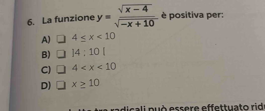 La funzione y= (sqrt(x-4))/sqrt(-x+10)  è positiva per:
A) 4≤ x<10</tex>
B) ]4;10[
C) □ 4
D) □ x≥ 10
radicali può essere effettuato rid