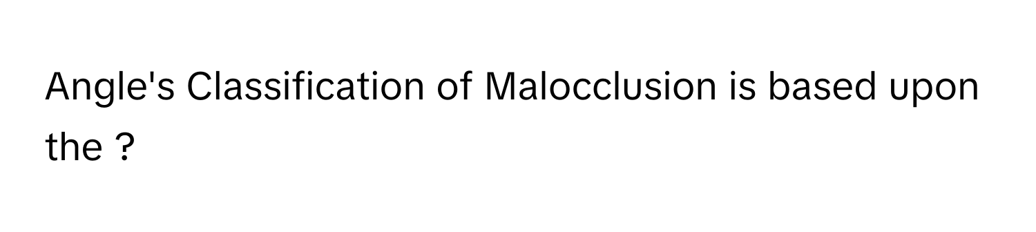 Angle's Classification of Malocclusion is based upon the ?