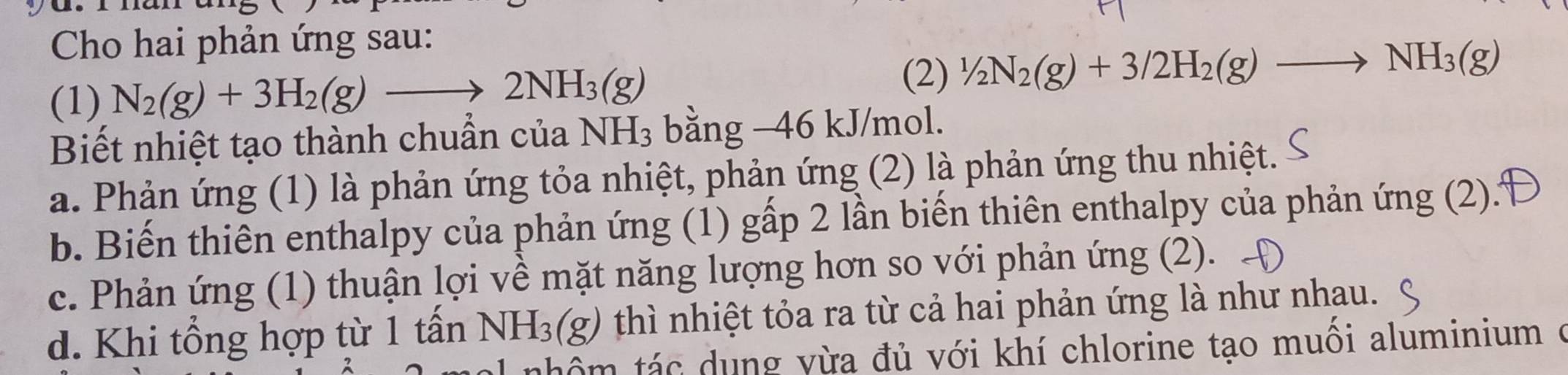 Cho hai phản ứng sau:
(2)
(1) N_2(g)+3H_2(g)to 2NH_3(g) 1/2N_2(g)+3/2H_2(g)to NH_3(g)
Biết nhiệt tạo thành chuẩn của NH_3 bằng −46 kJ/mol.
a. Phản ứng (1) là phản ứng tỏa nhiệt, phản ứng (2) là phản ứng thu nhiệt.
b. Biến thiên enthalpy của phản ứng (1) gấp 2 lần biến thiên enthalpy của phản ứng (2).
c. Phản ứng (1) thuận lợi về mặt năng lượng hơn so với phản ứng (2).
d. Khi tổng hợp từ 1 tấn NH_3(g) thì nhiệt tỏa ra từ cả hai phản ứng là như nhau.
th ô m tác dung vừa đủ với khí chlorine tạo muôi aluminium ở