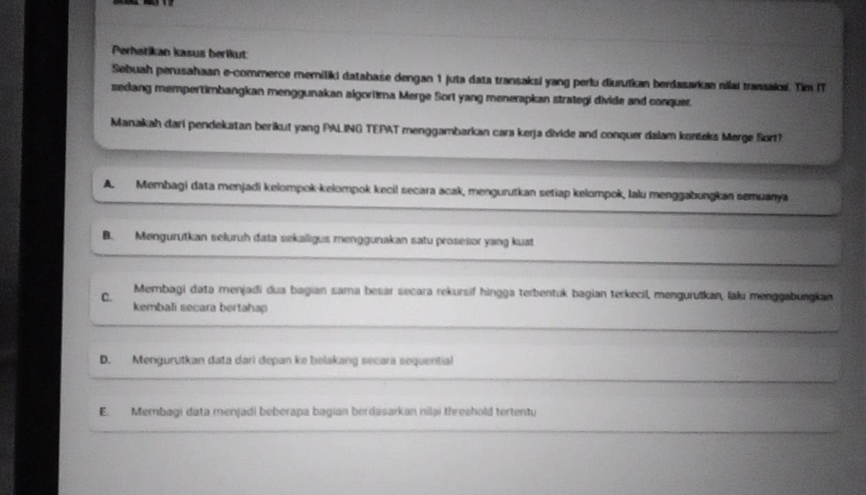 Perhatikan kasus berikut
Sebuah perusahaan e-commerce memiliki database dengan 1 juta data transaksi yang perlu diuruïkan berdasarkan nilaı transaki. Tim IT
sedang mempertimbangkan menggunakan algoritma Merge Sort yang menerapkan strategi divide and conquer.
Manakah dari pendekatan berikut yang PALING TEPAT menggambarkan cara kerja divide and conquer dalam konšeks Merge Sort?
A. Membagi data menjadi kelompok-kelompok kecil secara acak, mengurutkan setiap kelompok, lalu menggabungkan semuanya
B. Mengurutkan seluruh data sekaligus menggunakan satu prosesor yang kuat
C. Membagi data menjadi dua bagian sama besar secara rekursif hingga terbentuk bagian terkecil, menguruškan, laku menggabungkan
kembali secara bertahap
D. Mengurutkan data dari depan ke belakang secara sequential
E. Membagi data menjadi beberapa bagian berdasarkan nilai threshold tertentu