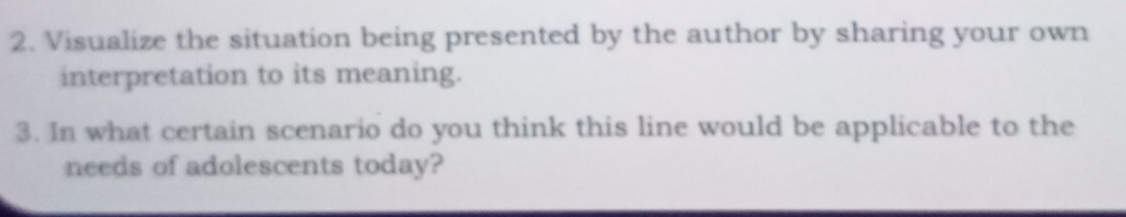 Visualize the situation being presented by the author by sharing your own 
interpretation to its meaning. 
3. In what certain scenario do you think this line would be applicable to the 
needs of adolescents today?