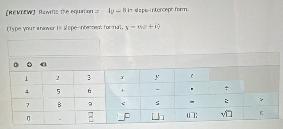 [REVIEW] Rewrite the equation x-4y=8 in slope-Intercept form.
(Type your answer in slope-intercept format, y=mx+b)