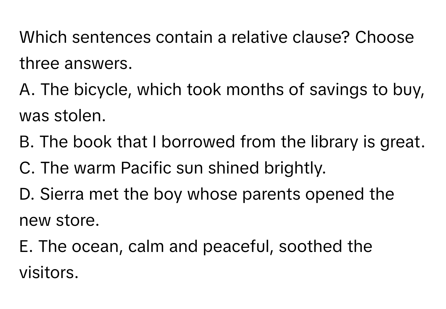 Which sentences contain a relative clause? Choose three answers.

A. The bicycle, which took months of savings to buy, was stolen.
B. The book that I borrowed from the library is great.
C. The warm Pacific sun shined brightly.
D. Sierra met the boy whose parents opened the new store.
E. The ocean, calm and peaceful, soothed the visitors.