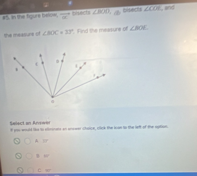 #5. In the figure below, vector oc bisects ∠ BOD bisects ∠ COE , and
the measure of ∠ BOC=33°. Find the measure of ∠ BOE. 
Select an Answer
If you would like to eliminate an answer choice, click the icon to the left of the option.
A 33°
B 60°
C 90°