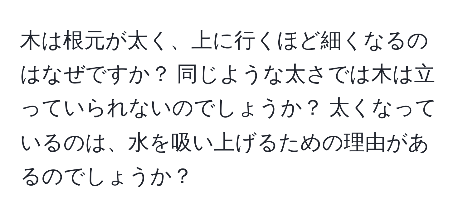 木は根元が太く、上に行くほど細くなるのはなぜですか？ 同じような太さでは木は立っていられないのでしょうか？ 太くなっているのは、水を吸い上げるための理由があるのでしょうか？