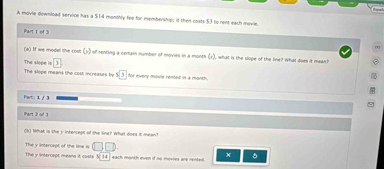 Espar 
A movie download service has a $14 monthly fee for membership; it then costs $3 to rent each movie. 
Part 1 of 3 
∞ 
(a) If we model the cost (y) of renting a certain number of movies in a month (x), what is the slope of the line? What does it mean? 
The slope is 3
The slope means the cost increases by 5|3 for every movie rented in a month. 
Part: 1 / 3 
Part 2 of 3 
(b) What is the y intercept of the line? What does it mean? 
The y intercept of the line is (□ ,□ ). 
× 
The y intercept means it costs S/14 each month even if no movies are rented.