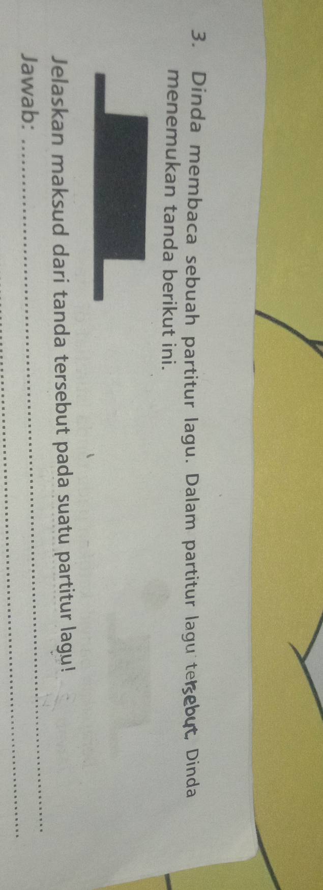 Dinda membaca sebuah partitur lagu. Dalam partitur lagu te ebut, Dinda 
menemukan tanda berikut ini. 
_ 
Jelaskan maksud dari tanda tersebut pada suatu partitur lagu! 
_ 
Jawab: