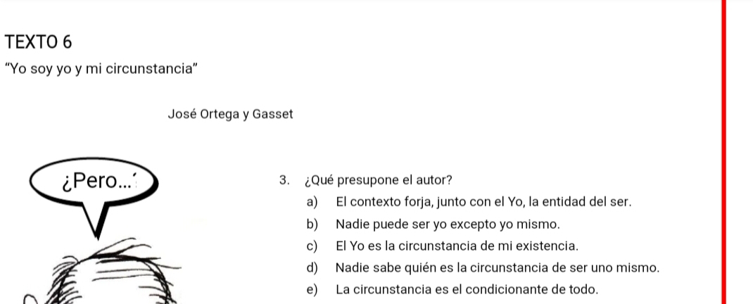 TEXTO 6
“Yo soy yo y mi circunstancia”
José Ortega y Gasset
3. ¿Qué presupone el autor?
a) El contexto forja, junto con el Yo, la entidad del ser.
b) Nadie puede ser yo excepto yo mismo.
c) El Yo es la circunstancia de mi existencia.
d) Nadie sabe quién es la circunstancia de ser uno mismo.
e) La circunstancia es el condicionante de todo.