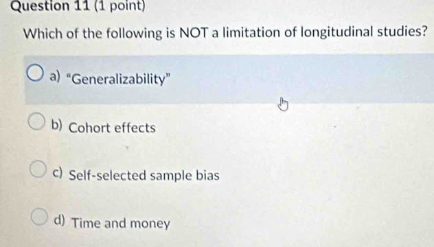 Which of the following is NOT a limitation of longitudinal studies?
a) “Generalizability”
b) Cohort effects
c) Self-selected sample bias
d) Time and money