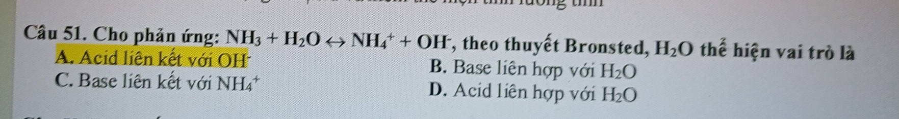 Ông th
Cầu 51. Cho phản ứng: NH_3+H_2Orightarrow NH_4^(++OH^-) , theo thuyết Bronsted, H_2O a thế hiện vai trò là
A. Acid liên kết với OH B. Base liên hợp với H_2O
C. Base liên kết với NH_4^(+ D. Acid liên hợp với H_2)O