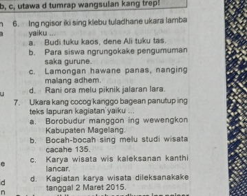 b, c, utawa d tumrap wangsulan kang trep!
6. Ing ngisor iki sing klebu tuladhane ukara lamba
yaiku .
a. Budi tuku kaos, dene Ali tuku tas.
b. Para siswa ngrungokake pengumuman
saka gurune.
c. Lamongan hawane panas, nanging
malang adhem.
d. Rani ora melu piknik jalaran lara.
7. Ukara kang cocog kanggo bagean panutup ing
teks lapuran kagiatan yaiku ...
a. Borobudur manggon ing wewengkon
Kabupaten Magelang.
b. Bocah-bocah sing melu studi wisata
cacahe 135.
e c. Karya wisata wis kaleksanan kanthi
lancar.
d d. Kagiatan karya wisata dileksanakake
n tanggal 2 Maret 2015.