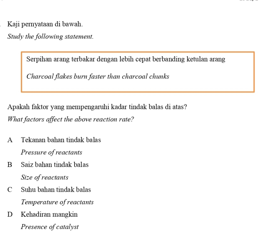 Kaji pernyataan di bawah.
Study the following statement.
Serpihan arang terbakar dengan lebih cepat berbanding ketulan arang
Charcoal flakes burn faster than charcoal chunks
Apakah faktor yang mempengaruhi kadar tindak balas di atas?
What factors affect the above reaction rate?
A Tekanan bahan tindak balas
Pressure of reactants
B Saiz bahan tindak balas
Size of reactants
C Suhu bahan tindak balas
Temperature of reactants
D Kehadiran mangkin
Presence of catalyst