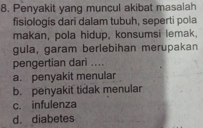 Penyakit yang muncul akibat masalah
fisiologis dari dalam tubuh, seperti pola
makan, pola hidup, konsumsi lemak,
gula, garam berlebihan merupakan
pengertian dari ....
a. penyakit menular
b. penyakit tidak menular
c. infulenza
d. diabetes