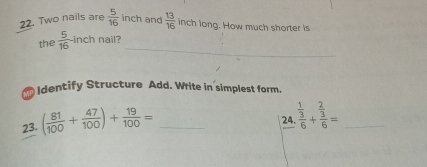 Two nails are  5/16  inch and  13/16  inch long. How much shorter is 
_ 
the  5/16  inch nail? 
I dentify Structure Add. Write in simplest form. 
23. ( 81/100 + 47/100 )+ 19/100 = _ 
24 frac  1/3 6+frac  2/3 6= _