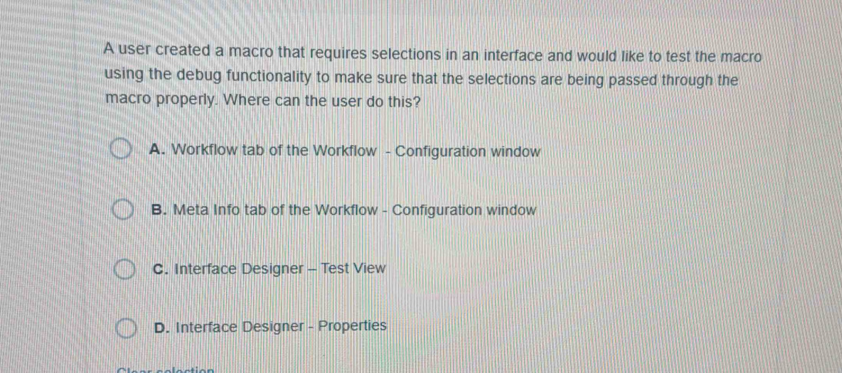 A user created a macro that requires selections in an interface and would like to test the macro
using the debug functionality to make sure that the selections are being passed through the
macro properly. Where can the user do this?
A. Workflow tab of the Workflow - Configuration window
B. Meta Info tab of the Workflow - Configuration window
C. Interface Designer - Test View
D. Interface Designer - Properties