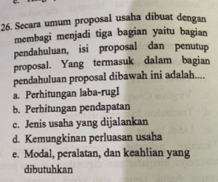 Secara umum proposal usaha dibuat dengan
membagi menjadi tiga bagian yaitu bagian
pendahuluan, isi proposal dan penutup
proposal. Yang termasuk dalam bagian
pendahuluan proposal dibawah ini adalah....
a. Perhitungan laba-rugI
b. Perhitungan pendapatan
c. Jenis usaha yang dijalankan
d. Kemungkinan perluasan usaha
e. Modal, peralatan, dan keahlian yang
dibutuhkan