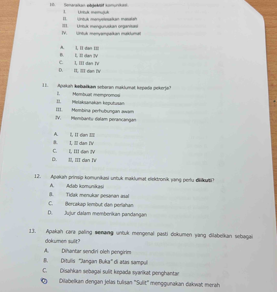 Senaraikan objektif komunikasi.
I. Untuk memujuk
II. Untuk menyelesaikan masalah
III. Untuk menguruskan organisasi
IV. Untuk menyampaikan maklumat
A. I, II dan III
B. I, II dan IV
C. I, III dan IV
D、 II, III dan IV
11. Apakah kebaikan sebaran maklumat kepada pekerja?
I. Membuat mempromosi
II. Melaksanakan keputusan
III. Membina perhubungan awam
IV. Membantu dalam perancangan
A. I, II dan III
B. I, II dan IV
C. I, III dan IV
D. II, III dan IV
12. Apakah prinsip komunikasi untuk maklumat elektronik yang perlu diikuti?
A. Adab komunikasi
B. Tidak menukar pesanan asal
C. Bercakap lembut dan perlahan
D. Jujur dalam memberikan pandangan
13. Apakah cara paling senang untuk mengenal pasti dokumen yang dilabelkan sebagai
dokumen sulit?
A. Dihantar sendiri oleh pengirim
B. Ditulis "Jangan Buka" di atas sampul
C. Disahkan sebagai sulit kepada syarikat penghantar
Dilabelkan dengan jelas tulisan “Sulit” menggunakan dakwat merah