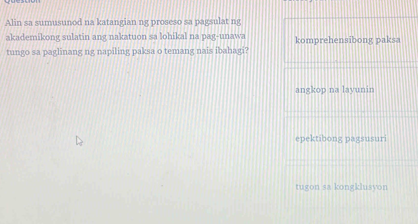 Alin sa sumusunod na katangian ng proseso sa pagsulat ng
akademikong sulatin ang nakatuon sa lohikal na pag-unawa komprehensibong paksa
tungo sa paglinang ng napiling paksa o temang nais ibahagi?
angkop na layunin
epektibong pagsusuri
tugon sa kongklusyon