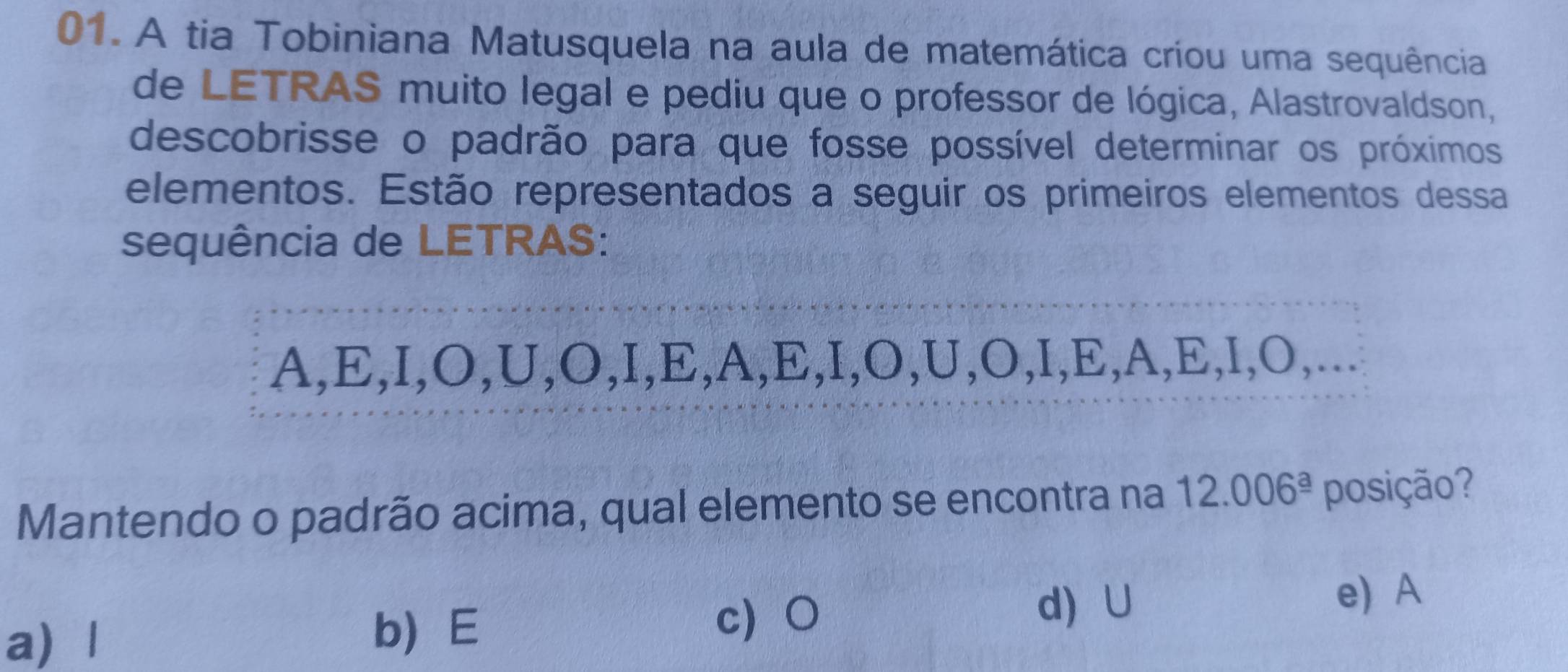 A tia Tobiniana Matusquela na aula de matemática críou uma sequência
de LETRAS muito legal e pediu que o professor de lógica, Alastrovaldson,
descobrisse o padrão para que fosse possível determinar os próximos
elementos. Estão representados a seguir os primeiros elementos dessa
sequência de LETRAS:
A,E,I,O,U,O,I,E,A,E,I,O,U,O,I,E,A,E,I,O,...
Mantendo o padrão acima, qual elemento se encontra na 12.006^(_ a) posição?
a) 1
b E
d) ∪
c○ e) A