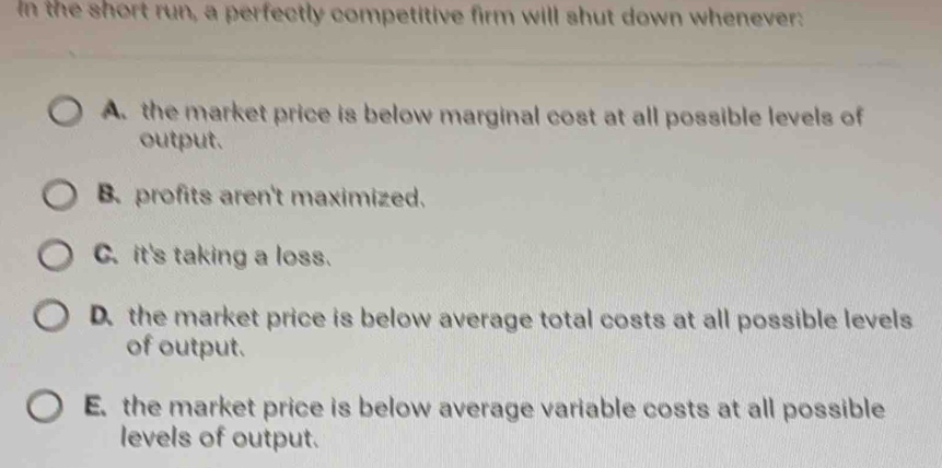 In the short run, a perfectly competitive firm will shut down whenever:
A. the market price is below marginal cost at all possible levels of
output.
B. profits aren't maximized.
C. it's taking a loss.
D. the market price is below average total costs at all possible levels
of output.
E. the market price is below average variable costs at all possible
levels of output.