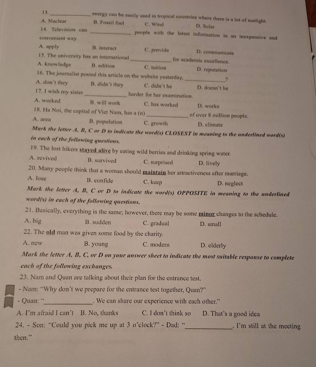 13._ energy can be easily used in tropical countries where there is a lot of sunlight.
A. Nuclear B. Fossil fuel C. Wind D. Solar
14. Television can _people with the latest information in an inexpensive and
convenient way.
A. apply B. interact C. provide D. communicate
15. The university has an international _for academic excellence.
A. knowledge B. edition C. tuition D. reputation
16. The journalist posted this article on the website yesterday, _?
A. don`t they B. didn’t they C. didn't he D. doesn’t he
17. I wish my sister _harder for her examination.
A. worked B. will work C. has worked D. works
18. Ha Noi, the capital of Viet Nam, has a (n) _of over 8 million people.
A. area B. population C. growth D. climate
Mark the letter A, B, C or D to indicate the word(s) CLOSEST in meaning to the underlined word(s)
in each of the following questions.
19. The lost hikers stayed alive by eating wild berries and drinking spring water.
A. revived B. survived C. surprised D. lively
20. Many people think that a woman should maintain her attractiveness after marriage.
A. lose B. confide C. keep D. neglect
Mark the letter A, B, C or D to indicate the word(s) OPPOSITE in meaning to the underlined
word(s) in each of the following questions.
21. Basically, everything is the same; however, there may be some minor changes to the schedule.
A. big B. sudden C. gradual D. small
22. The old man was given some food by the charity.
A. new B. young C. modern D. elderly
Mark the letter A, B, C, or D on your answer sheet to indicate the most suitable response to complete
each of the following exchanges.
23. Nam and Quan are talking about their plan for the entrance test.
- Nam: “Why don’t we prepare for the entrance test together, Quan?”
- Quan: ¨_ . We can share our experience with each other.”
A. I'm afraid I can't B. No, thanks C. I don't think so D. That's a good idea
24. - Son: “Could you pick me up at 3 o’clock?” - Dad: “_ . I'm still at the meeting
then.”