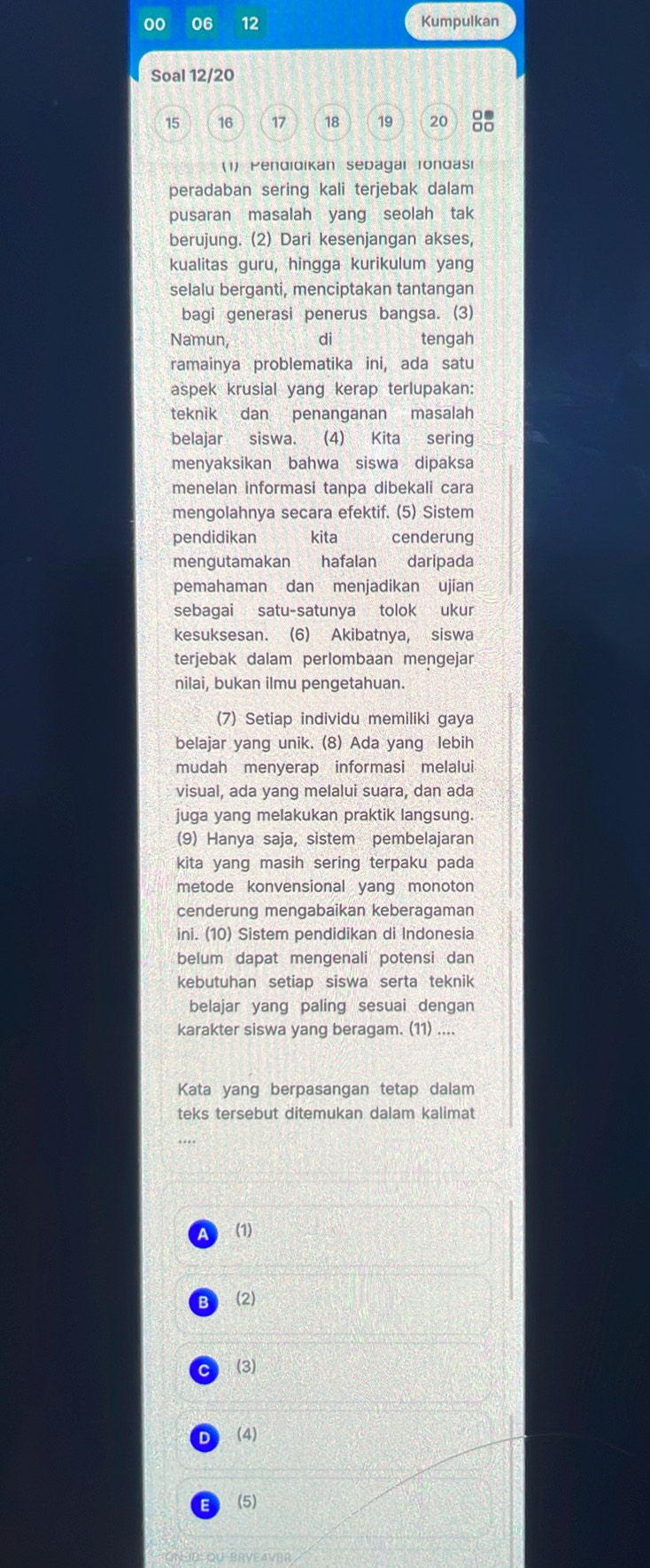 00 06 12 Kumpulkan
Soal 12/20
15 16 17 18 19 20 □□
(1) Pendidikan sepagar Tondasi
peradaban sering kali terjebak dalam
pusaran masalah yang seolah tak
berujung. (2) Dari kesenjangan akses,
kualitas guru, hingga kurikulum yang
selalu berganti, menciptakan tantangan
bagi generasi penerus bangsa. (3)
Namun, di tengah
ramainya problematika ini, ada satu
aspek krusial yang kerap terlupakan:
teknik dan penanganan masalah
belajar siswa. (4) Kita sering
menyaksikan bahwa siswa dipaksa
menelan informasi tanpa dibekali cara
mengolahnya secara efektif. (5) Sistem
pendidikan kita cenderung
mengutamakan hafalan daripada
pemahaman dan menjadikan ujian
sebagai satu-satunya tolok ukur
kesuksesan. (6) Akibatnya, siswa
terjebak dalam perlombaan mengejar
nilai, bukan ilmu pengetahuan.
(7) Setiap individu memiliki gaya
belajar yang unik. (8) Ada yang lebih
mudah menyerap informasi melalui
visual, ada yang melalui suara, dan ada
juga yang melakukan praktik langsung.
(9) Hanya saja, sistem pembelajaran
kita yang masih sering terpaku pada
metode konvensional yang monoton
cenderung mengabaikan keberagaman
ini. (10) Sistem pendidikan di Indonesia
belum dapat mengenali potensi dan
kebutuhan setiap siswa serta teknik
belajar yang paling sesuai dengan
karakter siswa yang beragam. (11) ....
Kata yang berpasangan tetap dalam
teks tersebut ditemukan dalam kalimat
a (1)
(2)
C (3)
D (4)
E (5)
NU OU BRVEAVER