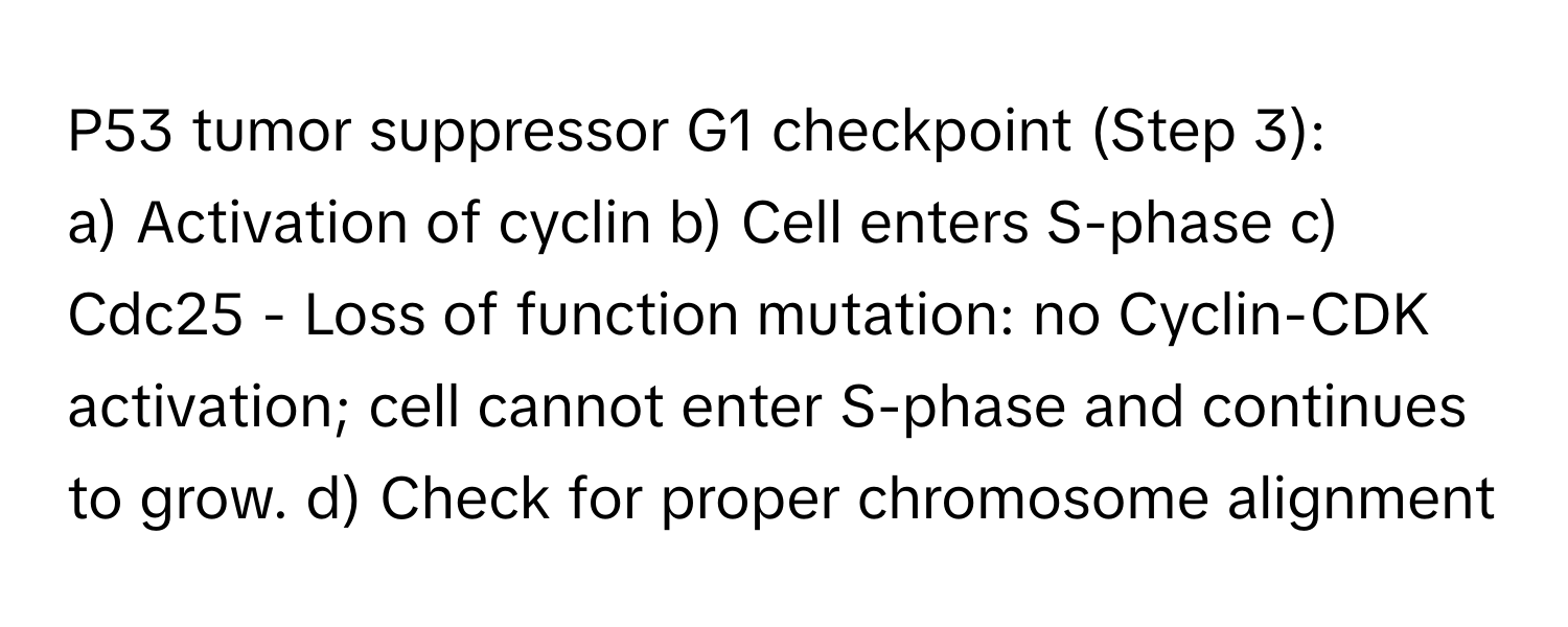 P53 tumor suppressor G1 checkpoint (Step 3):

a) Activation of cyclin b) Cell enters S-phase c) Cdc25 - Loss of function mutation: no Cyclin-CDK activation; cell cannot enter S-phase and continues to grow. d) Check for proper chromosome alignment