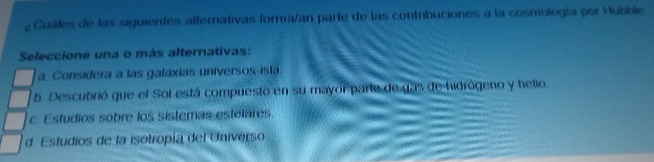 ¿Cuáles de las siguientes alternativas forma/an parte de las contribuciones a la cosmología por Hubble
Seleccione una o más alternativas:
a. Considera a las galaxías universos-isla.
b. Descubrió que el Sol está compuesto en su mayor parte de gas de hidrógeno y helio.
c. Estudios sobre los sistemas estelares
d. Estudios de la isotropía del Universo