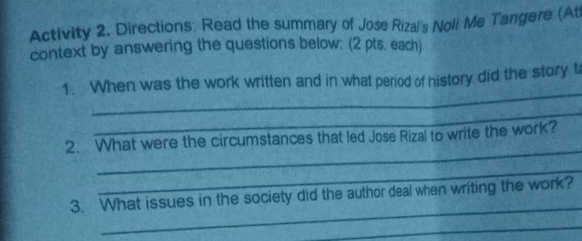 Activity 2. Directions: Read the summary of Jose Rizal's Noli Me Tangere (At 
context by answering the questions below: (2 pts, each) 
_ 
1. When was the work written and in what period of history did the story t 
_ 
_ 
2. What were the circumstances that led Jose Rizal to write the work? 
_ 
_ 
3. What issues in the society did the author deal when writing the work? 
_