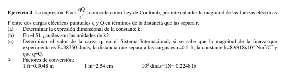 La expresión F=k qQ/r^2  , conocida como Ley de Coulomb, permite calcular la magnitud de las fuerzas eléctricas 
F entre dos cargas eléctricas puntuales q y Q en términos de la distancia que las separa r. 
(a) Determinar la expresión dimensional de la constante k. 
(b) En el SI, ¿cuáles son las unidades de k? 
(c) Determinar el valor de la carga q, en el Sistema Internacional, si se sabe que la magnitud de la fuerza que 
experimenta es F=38750 dinas, la distancia que separa a las cargas es r=0.5ft t, la constante k=8.9918* 10^9Nm^2/C^2y
que q=Q. 
Factores de conversión:
1ft=0.3048m 1in=2.54cm 10^5dinas=1N=0.2248lb