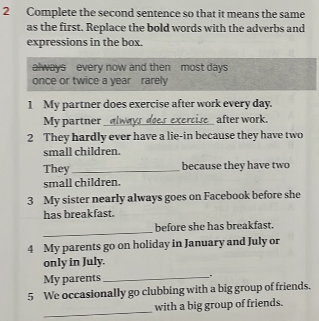 Complete the second sentence so that it means the same 
as the first. Replace the bold words with the adverbs and 
expressions in the box. 
always every now and then most days
once or twice a year rarely 
1 My partner does exercise after work every day. 
My partner __ after work. 
se 
2 They hardly ever have a lie-in because they have two 
small children. 
They_ because they have two 
small children. 
3 My sister nearly always goes on Facebook before she 
has breakfast. 
_ 
before she has breakfast. 
4 My parents go on holiday in January and July or 
only in July. 
My parents_ . 
5 We occasionally go clubbing with a big group of friends. 
_ 
with a big group of friends.