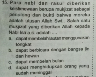 Para nabi dan rasul diberikan
keistimewaan berupa mukjizat sebagai
penolong dan bukti bahwa mereka
adalah utusan Allah Swt.. Salah satu
mukjizat yang diberikan Allah kepada
Nabi Isa a.s. adalah ....
a. dapat membelah lautan menggunakan
tongkat
b. dapat berbicara dengan bangsa jin
dan hewan
c. dapat membelah bulan
d. dapat menghidupkan orang yang
sudah meninggal