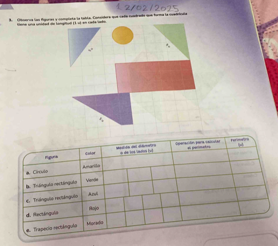 Observa las figuras y completa la tabla. Considera que cada cuadrado que forma la cuadrícula
tiene una unidad de longitud (1u) en cada lado.
40°
Operación para calcular Perimetro
o de los lados (v) el perímetro
Figura Color Medida del diámetro
(u)
a. Círculo Amarillo
b. Triángulo rectángulo Verde
c. Triángulo rectángulo Azul
d. Rectángulo Rojo
e. Trapecio rectángulo Morado