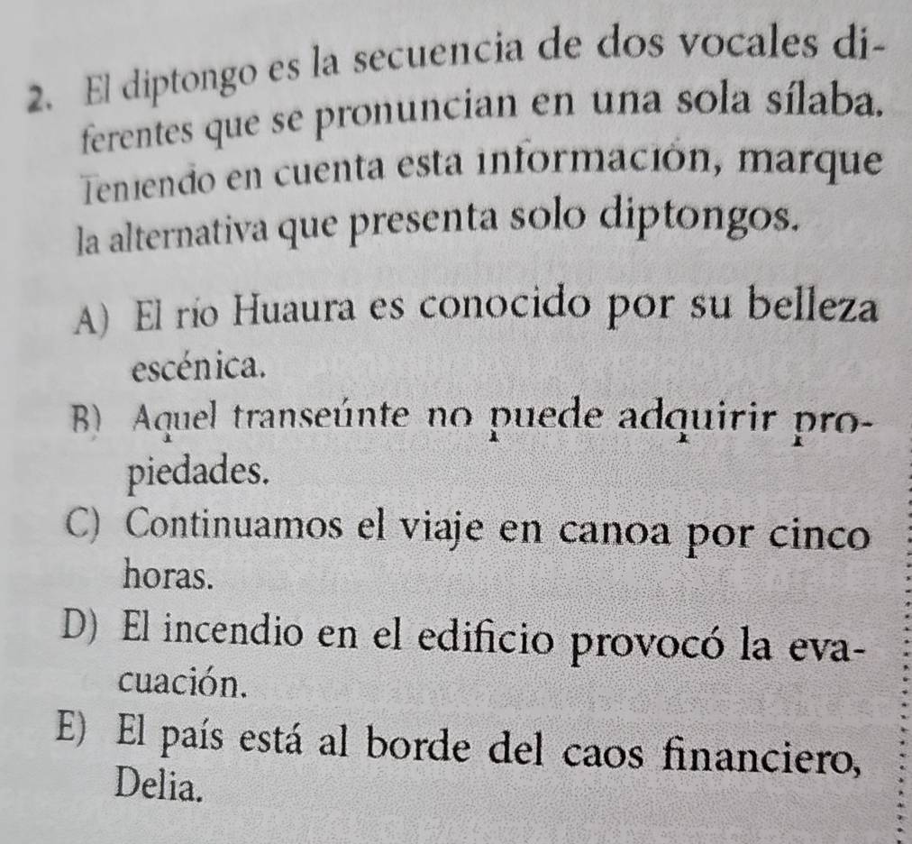 El diptongo es la secuencia de dos vocales di-
ferentes que se pronuncian en una sola sílaba.
Teniendo en cuenta esta información, marque
la alternativa que presenta solo diptongos.
A) El río Huaura es conocido por su belleza
escénica.
B) Aquel transeúnte no puede adquirir pro-
piedades.
C) Continuamos el viaje en canoa por cinco
horas.
D) El incendio en el edificio provocó la eva-
cuación.
E) El país está al borde del caos financiero,
Delia.