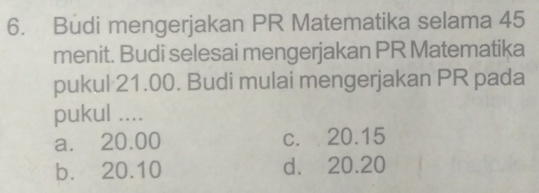 Budi mengerjakan PR Matematika selama 45
menit. Budi selesai mengerjakan PR Matematika
pukul 21.00. Budi mulai mengerjakan PR pada
pukul ....
a. 20.00 c. 20.15
b. 20.10 d. 20.20