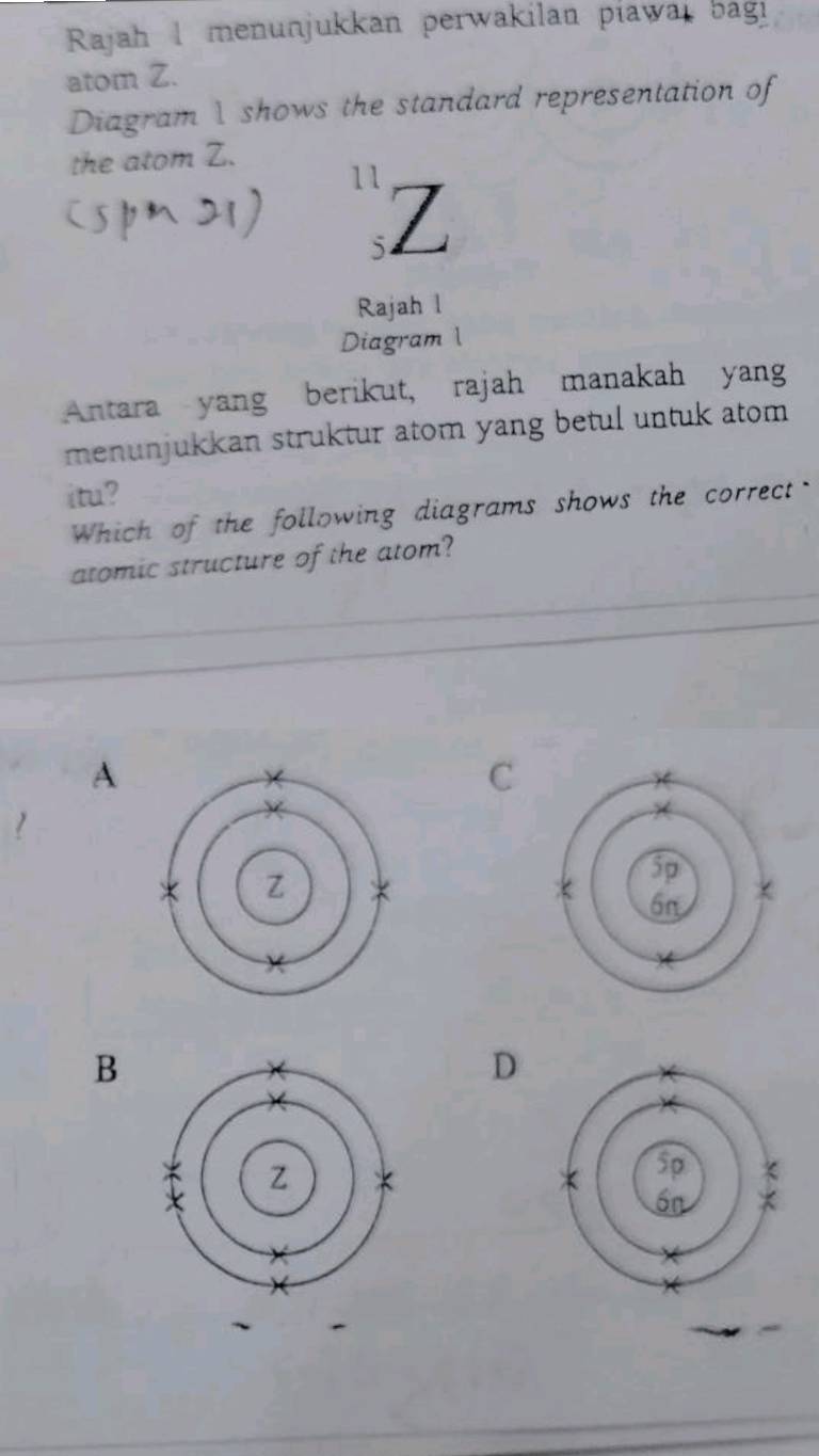 Rajah I menunjukkan perwakilan piawai bagi
atom Z.
Diagram I shows the standard representation of
the atom Z.
11 Z
5
Rajah l
Diagram l
Antara yang berikut, rajah manakah yang
menunjukkan struktur atom yang betul untuk atom 
itu?
Which of the following diagrams shows the correct-
atomic structure of the atom?
A
C
B
D