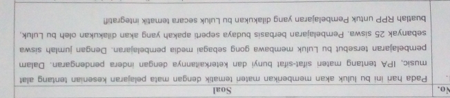 No. Soal 
Pada hari ini bu luluk akan memberikan materi tematik dengan mata pelajaran kesenian tentang alat 
music, IPA tentang materi sifat-sifat bunyi dan keterkaitannya dengan indera pendengaran. Dalam 
pembelajaran tersebut bu Luluk membawa gong sebagai media pembelajaran. Dengan jumlah siswa 
sebanyak 25 siswa. Pembelajaran berbasis budaya seperti apakah yang akan dilakukan oleh bu Luluk, 
buatlah RPP untuk Pembelajaran yang dilakukan bu Luluk secara tematik integratif!