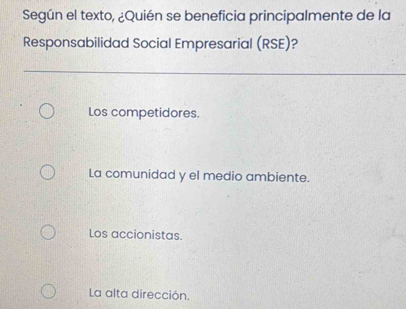 Según el texto, ¿Quién se beneficia principalmente de la
Responsabilidad Social Empresarial (RSE)?
Los competidores.
La comunidad y el medio ambiente.
Los accionistas.
La alta dirección.